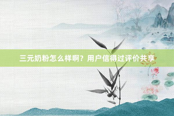 三元奶粉怎么样啊？用户信得过评价共享