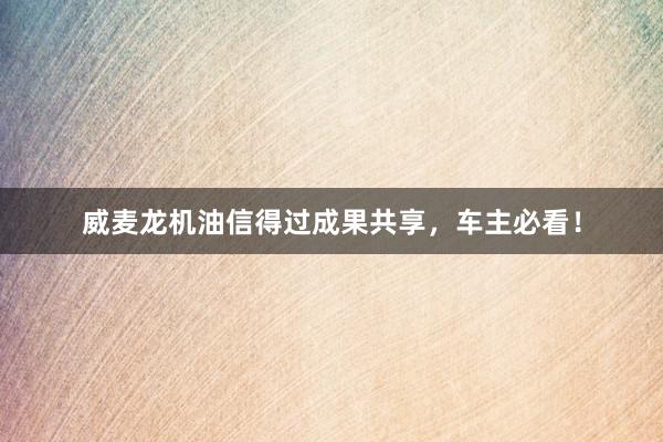 威麦龙机油信得过成果共享，车主必看！
